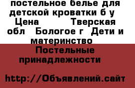 постельное белье для детской кроватки б/у › Цена ­ 500 - Тверская обл., Бологое г. Дети и материнство » Постельные принадлежности   